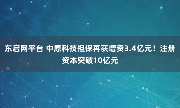 东启网平台 中原科技担保再获增资3.4亿元！注册资本突破10亿元