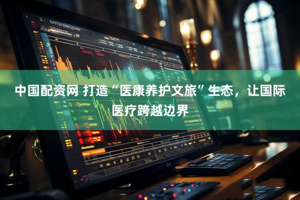 中国配资网 打造“医康养护文旅”生态，让国际医疗跨越边界