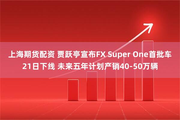 上海期货配资 贾跃亭宣布FX Super One首批车21日下线 未来五年计划产销40-50万辆