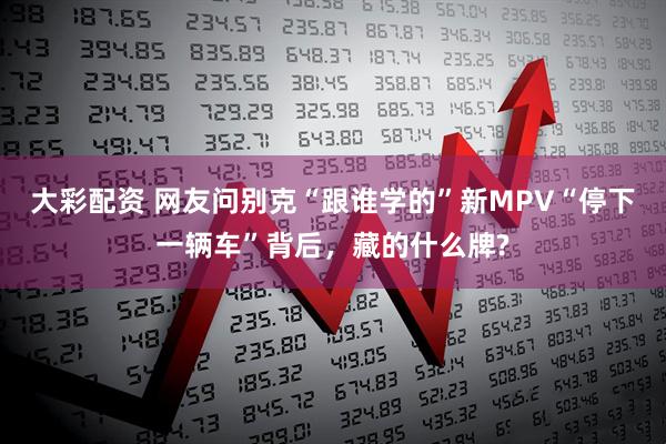 大彩配资 网友问别克“跟谁学的”新MPV“停下一辆车”背后，藏的什么牌?