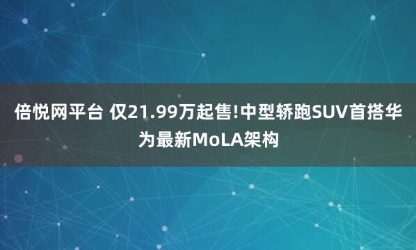 倍悦网平台 仅21.99万起售!中型轿跑SUV首搭华为最新MoLA架构
