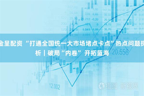金呈配资 “打通全国统一大市场堵点卡点”热点问题探析｜破局“内卷” 开拓蓝海