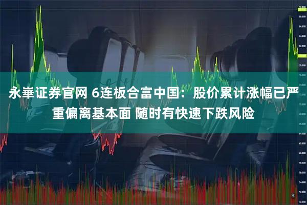 永崋证券官网 6连板合富中国：股价累计涨幅已严重偏离基本面 随时有快速下跌风险