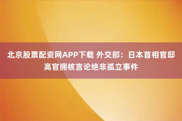 北京股票配资网APP下载 外交部：日本首相官邸高官拥核言论绝非孤立事件