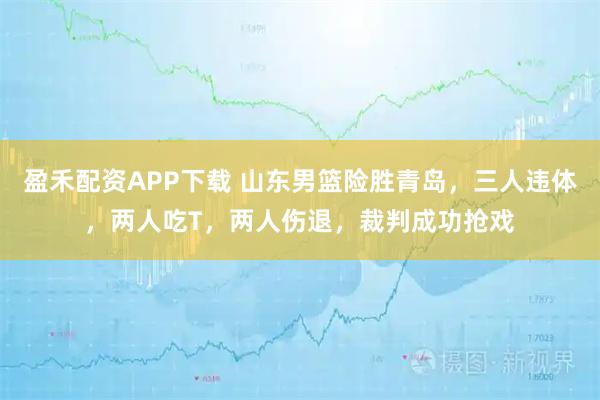 盈禾配资APP下载 山东男篮险胜青岛，三人违体，两人吃T，两人伤退，裁判成功抢戏
