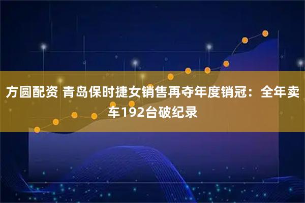 方圆配资 青岛保时捷女销售再夺年度销冠：全年卖车192台破纪录