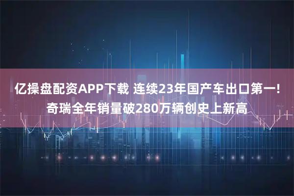 亿操盘配资APP下载 连续23年国产车出口第一!奇瑞全年销量破280万辆创史上新高