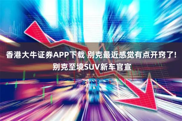 香港大牛证券APP下载 别克最近感觉有点开窍了! 别克至境SUV新车官宣