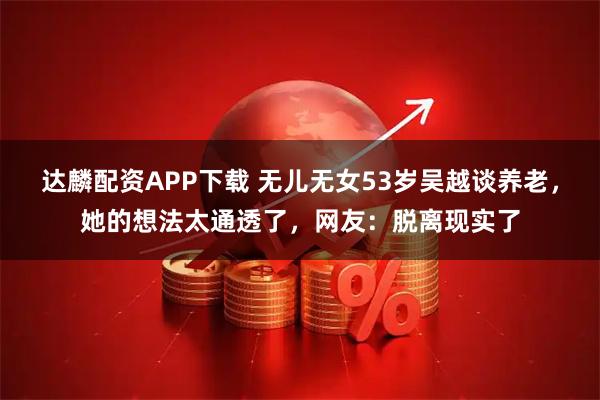 达麟配资APP下载 无儿无女53岁吴越谈养老，她的想法太通透了，网友：脱离现实了