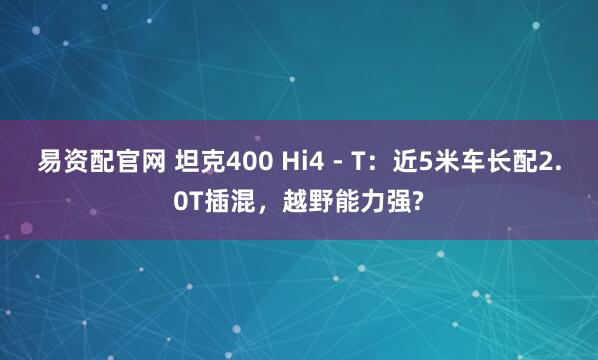 易资配官网 坦克400 Hi4 - T：近5米车长配2.0T插混，越野能力强?