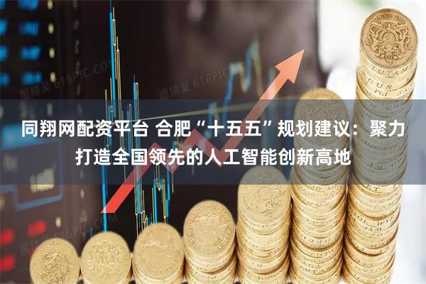 同翔网配资平台 合肥“十五五”规划建议：聚力打造全国领先的人工智能创新高地