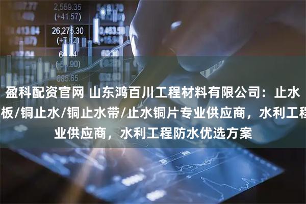 盈科配资官网 山东鸿百川工程材料有限公司：止水铜板/紫铜止水板/铜止水/铜止水带/止水铜片专业供应商，水利工程防水优选方案