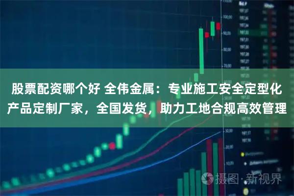 股票配资哪个好 全伟金属：专业施工安全定型化产品定制厂家，全国发货，助力工地合规高效管理