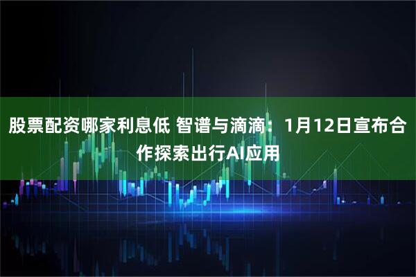 股票配资哪家利息低 智谱与滴滴：1月12日宣布合作探索出行AI应用