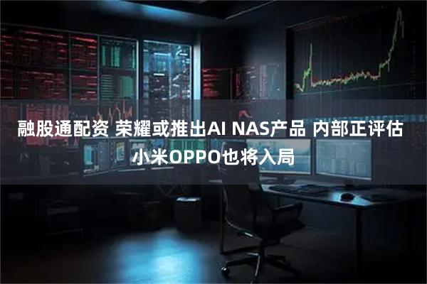 融股通配资 荣耀或推出AI NAS产品 内部正评估 小米OPPO也将入局