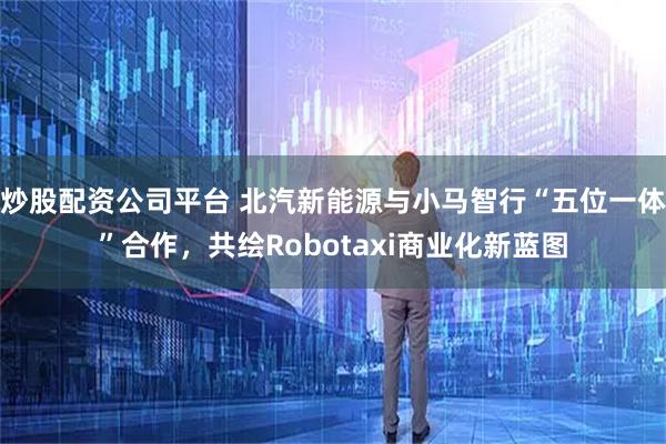 炒股配资公司平台 北汽新能源与小马智行“五位一体”合作，共绘Robotaxi商业化新蓝图