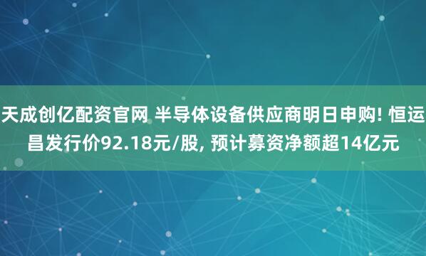天成创亿配资官网 半导体设备供应商明日申购! 恒运昌发行价92.18元/股, 预计募资净额超14亿元