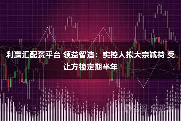 利赢汇配资平台 领益智造：实控人拟大宗减持 受让方锁定期半年