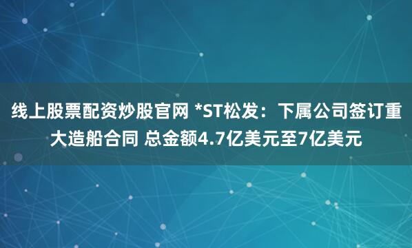 线上股票配资炒股官网 *ST松发：下属公司签订重大造船合同 总金额4.7亿美元至7亿美元