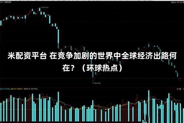 米配资平台 在竞争加剧的世界中全球经济出路何在？（环球热点）