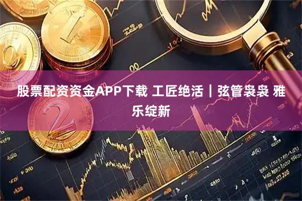 股票配资资金APP下载 工匠绝活｜弦管袅袅 雅乐绽新