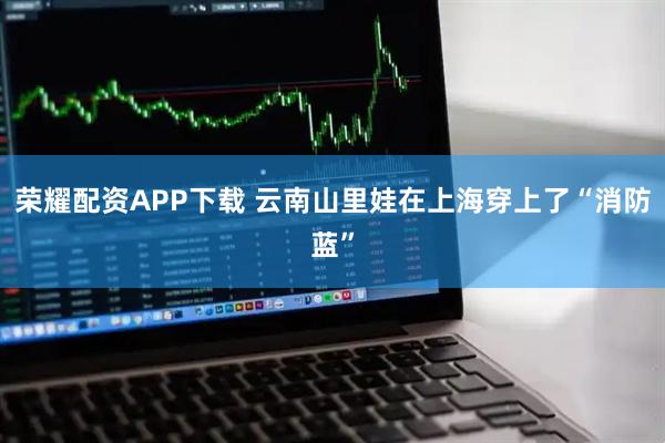 荣耀配资APP下载 云南山里娃在上海穿上了“消防蓝”