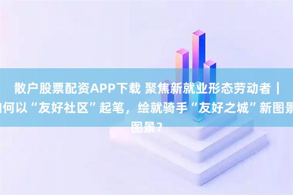 散户股票配资APP下载 聚焦新就业形态劳动者｜如何以“友好社区”起笔，绘就骑手“友好之城”新图景？