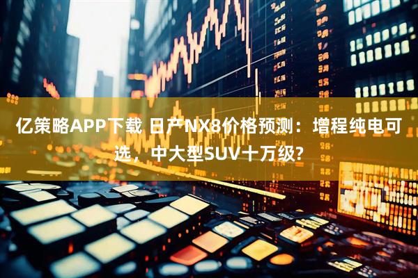 亿策略APP下载 日产NX8价格预测：增程纯电可选，中大型SUV十万级?