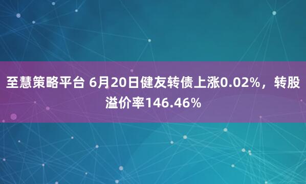 至慧策略平台 6月20日健友转债上涨0.02%，转股溢价率146.46%