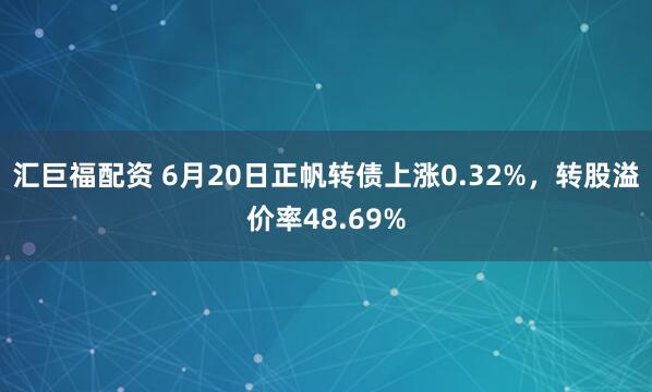 汇巨福配资 6月20日正帆转债上涨0.32%，转股溢价率48.69%