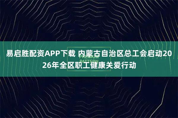 易启胜配资APP下载 内蒙古自治区总工会启动2026年全区职工健康关爱行动