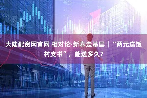 大陆配资网官网 相对论·新春走基层｜“两元送饭村支书”，能送多久？