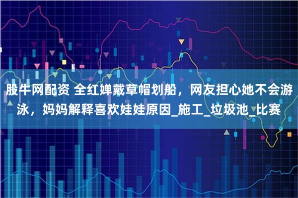 股牛网配资 全红婵戴草帽划船,网友担心她不会游泳,妈妈解释喜欢娃娃原因_施工_垃圾池_比赛