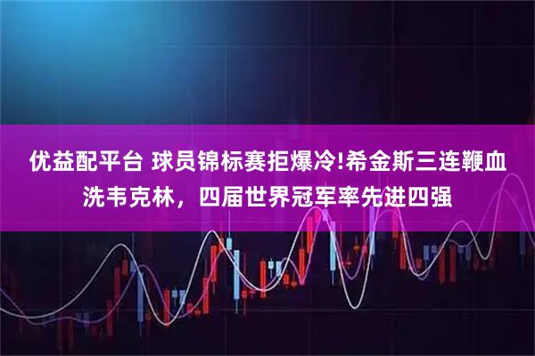 优益配平台 球员锦标赛拒爆冷!希金斯三连鞭血洗韦克林,四届世界冠军率先进四强