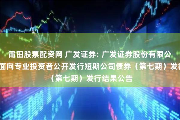 莆田股票配资网 广发证券: 广发证券股份有限公司2025年面向专业投资者公开发行短期公司债券(第七期)发行结果公告