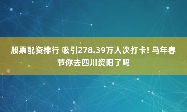 股票配资排行 吸引278.39万人次打卡! 马年春节你去四川资阳了吗