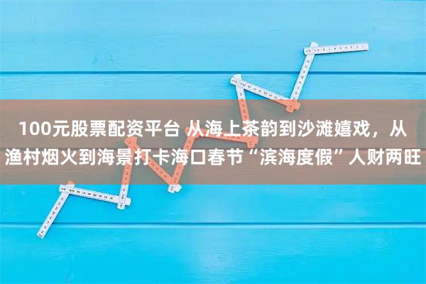 100元股票配资平台 从海上茶韵到沙滩嬉戏,从渔村烟火到海景打卡海口春节“滨海度假”人财两旺