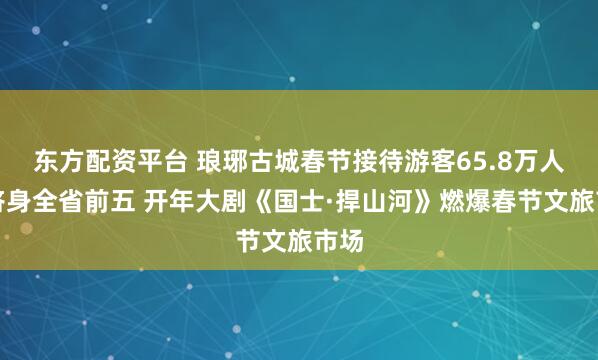东方配资平台 琅琊古城春节接待游客65.8万人次跻身全省前五 开年大剧《国士·捍山河》燃爆春节文旅市场
