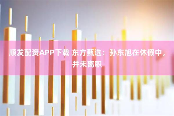 顺发配资APP下载 东方甄选:孙东旭在休假中,并未离职
