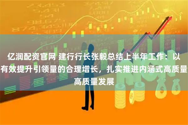 亿润配资官网 建行行长张毅总结上半年工作:以质的有效提升引领量的合理增长,扎实推进内涵式高质量发展