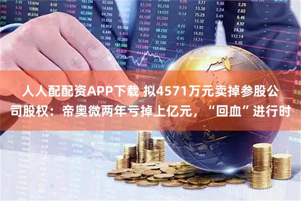 人人配配资APP下载 拟4571万元卖掉参股公司股权：帝奥微两年亏掉上亿元，“回血”进行时