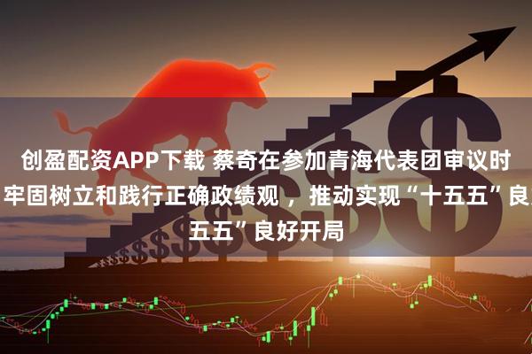 创盈配资APP下载 蔡奇在参加青海代表团审议时强调,牢固树立和践行正确政绩观 ,推动实现“十五五”良好开局