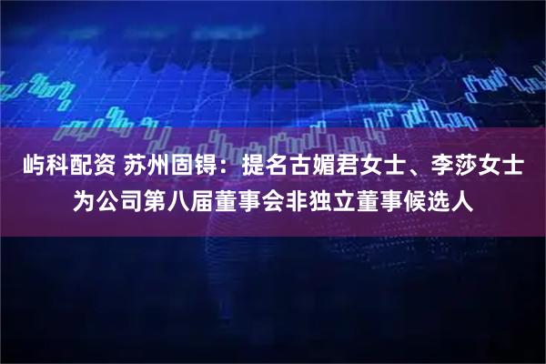 屿科配资 苏州固锝：提名古媚君女士、李莎女士为公司第八届董事会非独立董事候选人