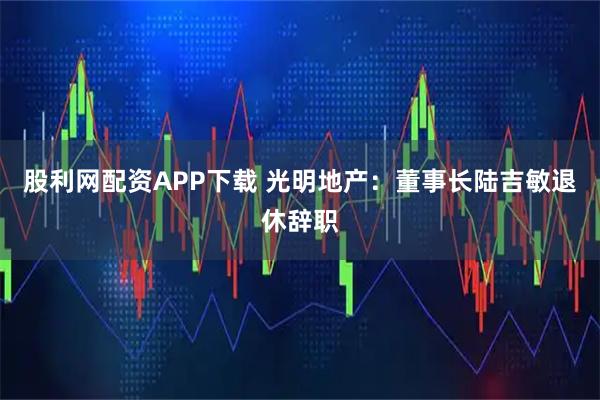 股利网配资APP下载 光明地产:董事长陆吉敏退休辞职