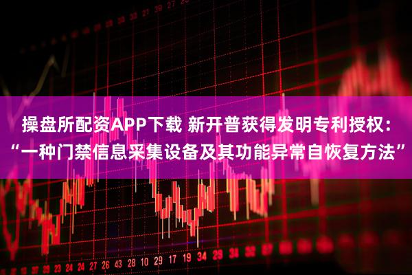 操盘所配资APP下载 新开普获得发明专利授权：“一种门禁信息采集设备及其功能异常自恢复方法”